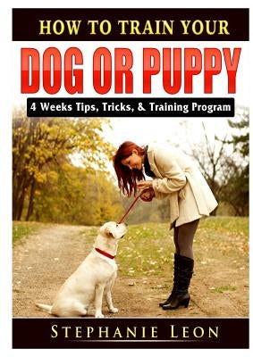How to Train Your Dog or Puppy: 4 Weeks Tips, Tricks, & Training Program by Leon, Stephanie