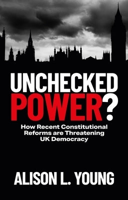 Unchecked Power?: How Recent Constitutional Reforms Are Threatening UK Democracy by Young, Alison L.