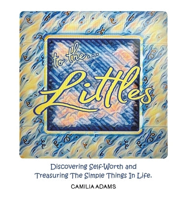 To The Littles: Discovering Self-Worth and Treasuring The Simple Things In Life. by Adams, Camilia