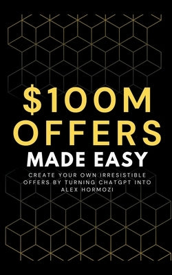 100M Offers Made Easy: Create Your Own Irresistible Offers by Turning ChatGPT into Alex Hormozi by Preston, Ben