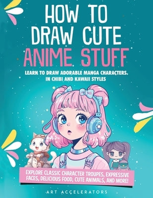 How to Draw Cute Anime Stuff: Learn to Draw Adorable Manga Characters in Chibi and Kawaii Styles. Explore Classic Character Troupes, Expressive Faces, by Accelerators, Art