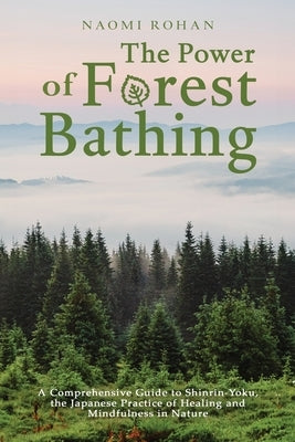 The Power of Forest Bathing: A Comprehensive Guide to Shinrin-Yoku, the Japanese Practice of Healing and Mindfulness in Nature by Rohan, Naomi