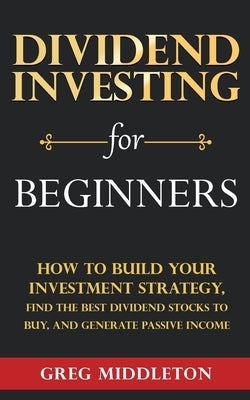 Dividend Investing for Beginners: How to Build Your Investment Strategy, Find the Best Dividend Stocks to Buy, and Generate Passive Income by Middleton, Greg
