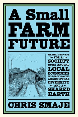 A Small Farm Future: Making the Case for a Society Built Around Local Economies, Self-Provisioning, Agricultural Diversity and a Shared Earth by Smaje, Chris