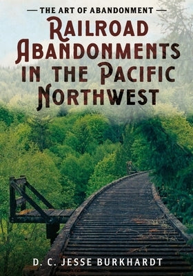 The Art of Abandonment: Railroad Abandonments in the Pacific Northwest by Burkhardt, D. C. Jesse