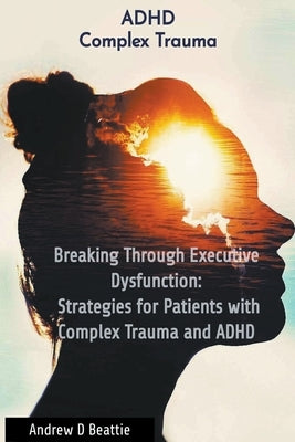 Breaking Through Executive Dysfunction: Strategies for Patients with Complex Trauma and ADHD by Beattie, Andrew D.