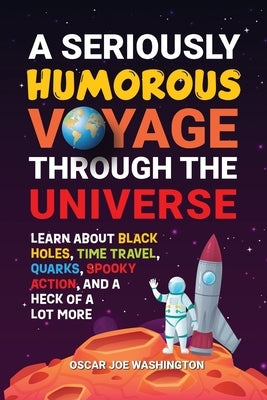 A Seriously Humorous Voyage Through the Universe: Learn about Black Holes, Time Travel, Quarks, Spooky Action, and a Heck of a Lot More by Washington, Oscar Joe