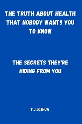 The Truth About Health That Nobody Wants You to Know: The Secrets They're Hiding From You by Joshua, T. J.