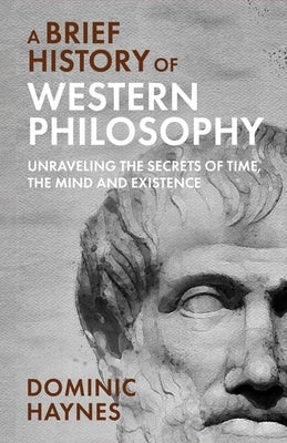 A Brief History of Western Philosophy: Unraveling the Secrets of Time, the Mind, and Existence by Haynes, Dominic