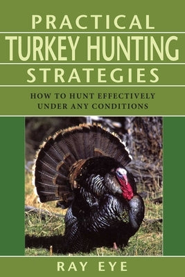 Practical Turkey Hunting Strategies: How to Hunt Effectively Under Any Conditions by Eye, Ray