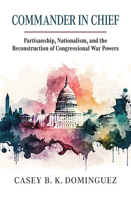 Commander in Chief: Partisanship, Nationalism, and the Reconstruction of Congressional War by Dominguez, Casey Byrne Knudsen