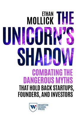 The Unicorn's Shadow: Combating the Dangerous Myths That Hold Back Startups, Founders, and Investors by Mollick, Ethan