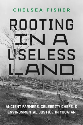 Rooting in a Useless Land: Ancient Farmers, Celebrity Chefs, and Environmental Justice in Yucatan by Fisher, Chelsea