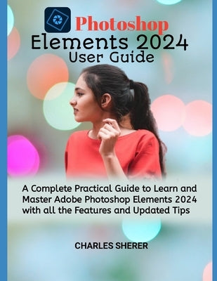 Photoshop Elements 2024: A Complete Practical Guide to Learn and Master Adobe Photoshop Elements 2024 with all the Features and Updated Tips by Sherer, Charles