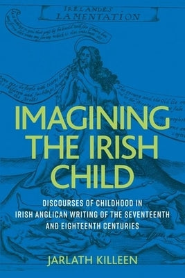 Imagining the Irish Child: Discourses of Childhood in Irish Anglican Writing of the Seventeenth and Eighteenth Centuries by Killeen, Jarlath