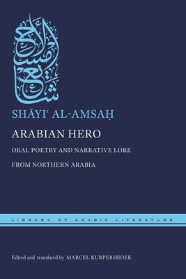 Arabian Hero: Oral Poetry and Narrative Lore from Northern Arabia by Al-Amsa&#7717;, Sh&#257;yi&#703;
