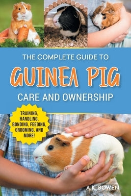 The Complete Guide to Guinea Pig Care and Ownership: Covering Breeds, Training, Supplies, Handling, Popcorning, Bonding, Body Language, Feeding, Groom by Bowen, A. K.