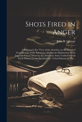 Shots Fired in Anger: A Rifleman's Eye View of the Activities on the Island of Guadalcanal, in the Solomons, During the Elimination of the J by George, John B. 1915-