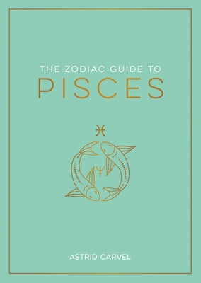 The Zodiac Guide to Pisces: The Ultimate Guide to Understanding Your Star Sign, Unlocking Your Destiny and Decoding the Wisdom of the Stars by Carvel, Astrid