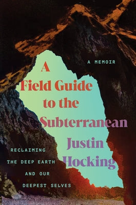 A Field Guide to the Subterranean: Reclaiming the Deep Earth and Our Deepest Selves by Hocking, Justin