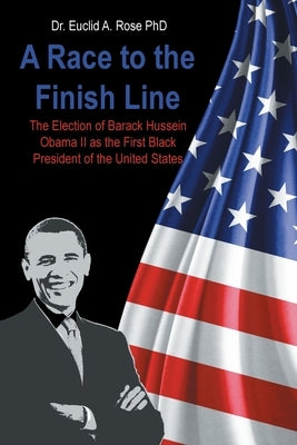 A Race to the Finish Line: The Election of Barack Hussein Obama II as the First Black President of the United States by Rose, Euclid A.