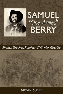 Samuel "One-Armed" Berry: Shaker, Teacher, Ruthless Civil War Guerilla by Bush, Bryan