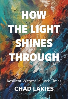 How the Light Shines Through: Resilient Witness in Dark Times by Lakies, Chad