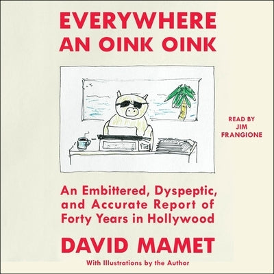 Everywhere an Oink Oink: An Embittered, Dyspeptic, and Accurate Report of Forty Years in Hollywood by Mamet, David