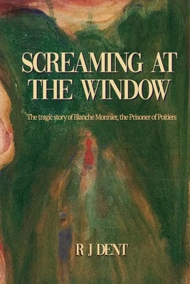 Screaming at the Window: The Tragic Story of Blanche Monnier, the Prisoner of Poitiers by Dent, Rj