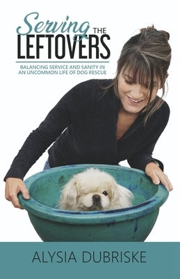 Serving the Leftovers: Balancing Service and Sanity in an Uncommon Life of Dog Rescue by Dubriske, Alysia