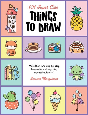 101 Super Cute Things to Draw: More Than 100 Step-By-Step Lessons for Making Cute, Expressive, Fun Art! by Bergstrom, Lauren