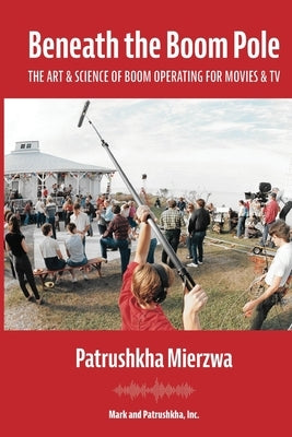 Beneath the Boom Pole: The Art & Science of Boom Operating for Movies & TV by Mierzwa, Patrushkha