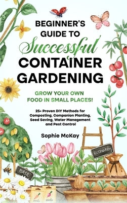 Beginner's Guide to Successful Container Gardening: Grow Your Own Food in Small Places! 25] Proven DIY Methods for Composting, Companion Planting, See by McKay, Sophie