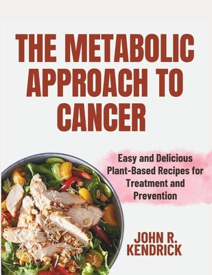 The Metabolic Approach to Cancer: Easy and Delicious Plant-Based Recipes for Treatment and Prevention by Kendrick, John