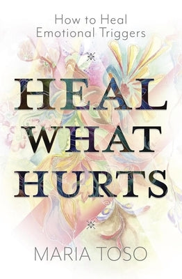 Heal What Hurts: How to Heal Emotional Triggers by Toso, Maria