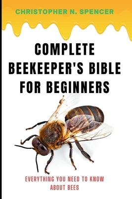 Complete Beekeeper's Bible for Beginners: Everything You Need to Know About Bees by Spencer, Christopher N.