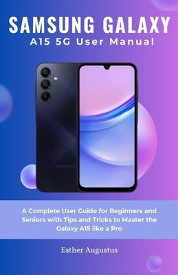 SAMSUNG GALAXY A15 5G User Manual: A Complete User Guide for Beginners and Seniors with Tips and Tricks to Master the Galaxy A15 like a Pro by Augustus, Esther
