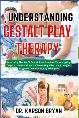 Understanding Gestalt Play Therapy: Mastering The Art Of Gestalt Play Practices To Navigating Targeted Interventions, Implementing Effective Strategie by Bryan, Karson