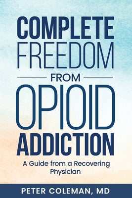 Complete Freedom from Opioid Addiction: A Guide from a Recovering Physician by Coleman, Peter