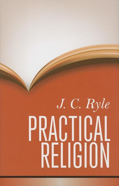 Practical Religion: Being Plain Papers on the Daily Duties, Experience, Dangers, and Privileges of Professing Christians by Ryle, John Charles