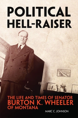 Political Hell-Raiser: The Life and Times of Senator Burton K. Wheeler of Montana by Johnson, Marc C.