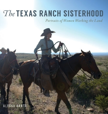 The Texas Ranch Sisterhood: Portraits of Women Working the Land by Banta, Alyssa