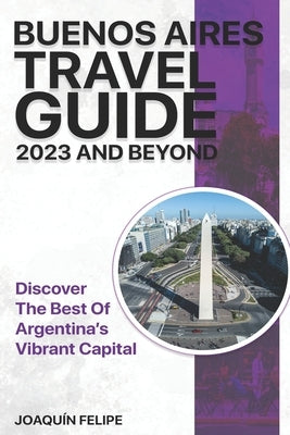 Buenos Aires Travel Guide 2023 And Beyond: Discover the Best of Argentina's Vibrant Capital by Felipe, Joaqu&#237;n