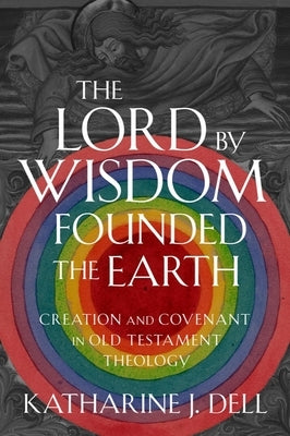 The Lord by Wisdom Founded the Earth: Creation and Covenant in Old Testament Theology by Dell, Katharine J.