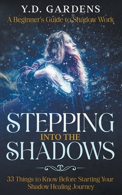 Stepping Into The Shadows: A Beginner's Guide to Shadow Work: 33 Things To Know Before Starting Your Shadow Healing Journey by Gardens, Y. D.