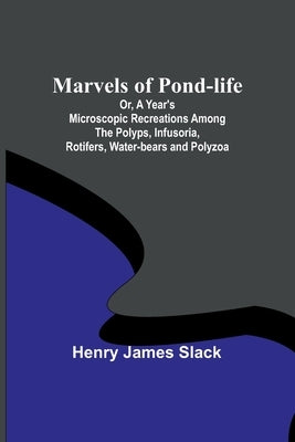 Marvels of Pond-life; Or, A Year's Microscopic Recreations Among the Polyps, Infusoria, Rotifers, Water-bears and Polyzoa by James Slack, Henry