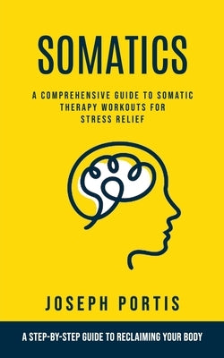 Somatics: A Comprehensive Guide to Somatic Therapy Workouts for Stress Relief (A Step-by-step Guide to Reclaiming Your Body) by Portis, Joseph