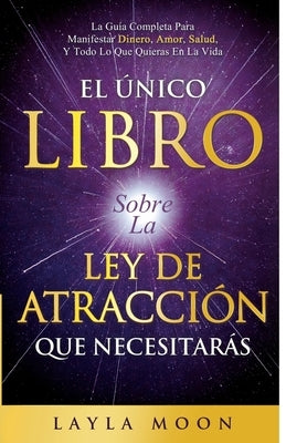 El Único Libro Sobre La Ley De Atracción Que Necesitarás: La Guía Completa Para Manifestar Dinero, Amor, Salud Y Todo Lo Que Quieras En La Vida by Moon, Layla