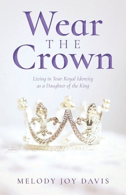Wear the Crown: Living in Your Royal Identity as a Daughter of the King by Davis, Melody Joy