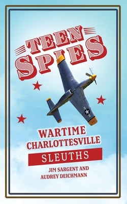 Teen Spies: Wartime Charlottesville Sleuths: Wartime Charlottesville Sleuths: Wartime Charlottesville Sleuths: Wartime Charlottesv by Sargent, Jim